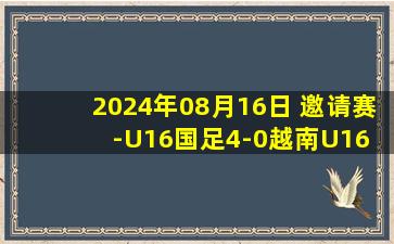 2024年08月16日 邀请赛-U16国足4-0越南U16 国青下一场将对阵日本U16